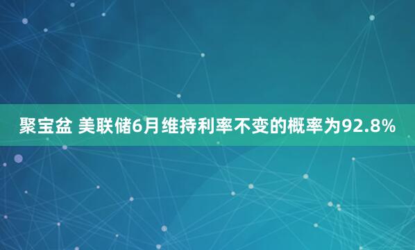 聚宝盆 美联储6月维持利率不变的概率为92.8%