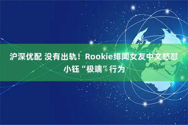 沪深优配 没有出轨！Rookie绯闻女友中文怒怼小钰“极端”行为